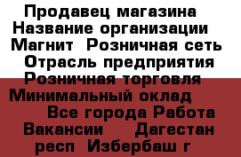 Продавец магазина › Название организации ­ Магнит, Розничная сеть › Отрасль предприятия ­ Розничная торговля › Минимальный оклад ­ 12 000 - Все города Работа » Вакансии   . Дагестан респ.,Избербаш г.